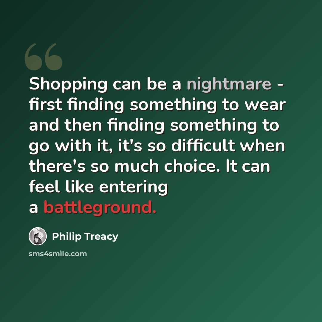 “Shopping can be a nightmare - first finding something to wear and then finding something to go with it, it's so difficult when there's so much choice. It can feel like entering a battleground.” quote by Philip Treacy