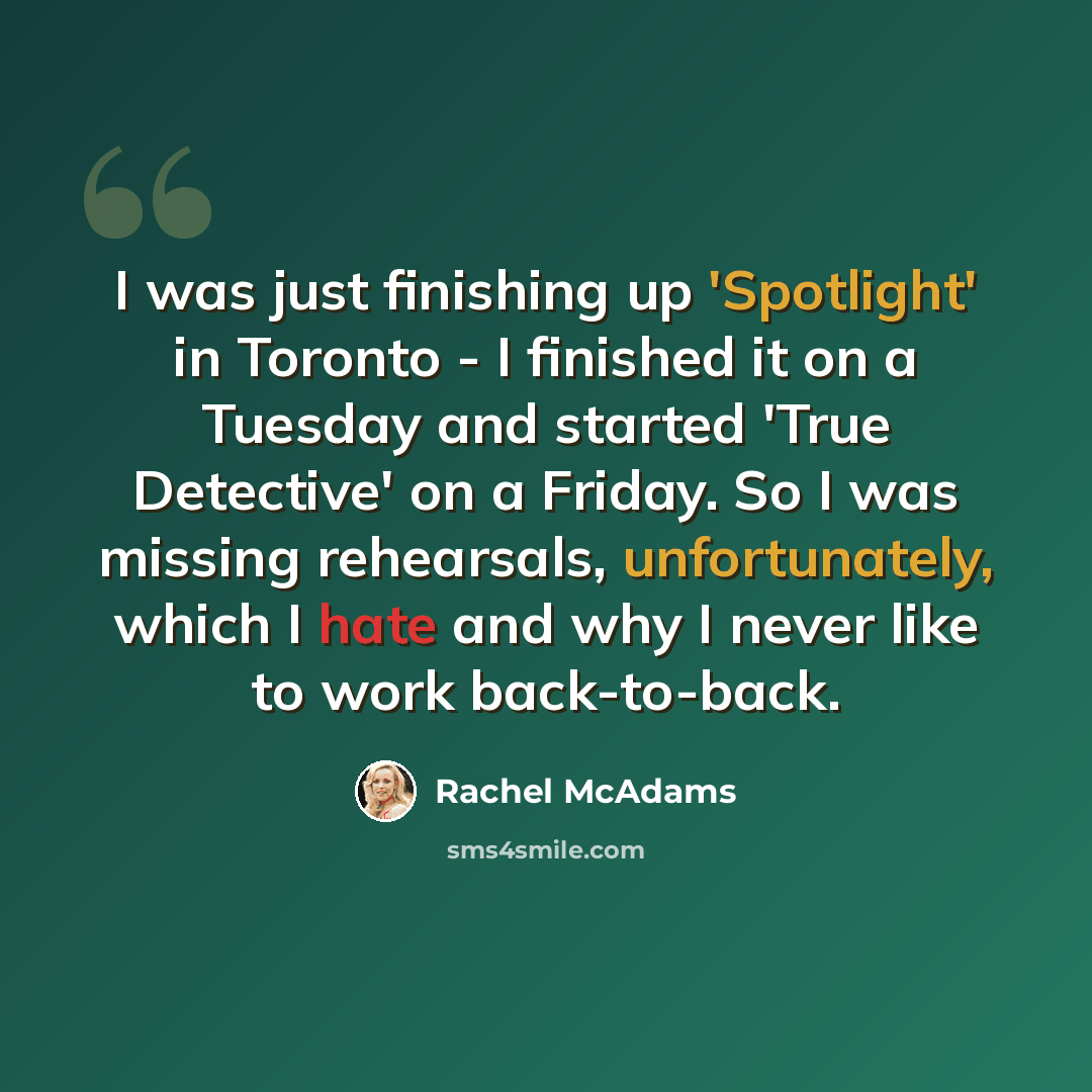 “I was just finishing up 'Spotlight' in Toronto - I finished it on a Tuesday and started 'True Detective' on a Friday. So I was missing rehearsals, unfortunately, which I hate and why I never like to work back-to-back.” quote by Rachel McAdams