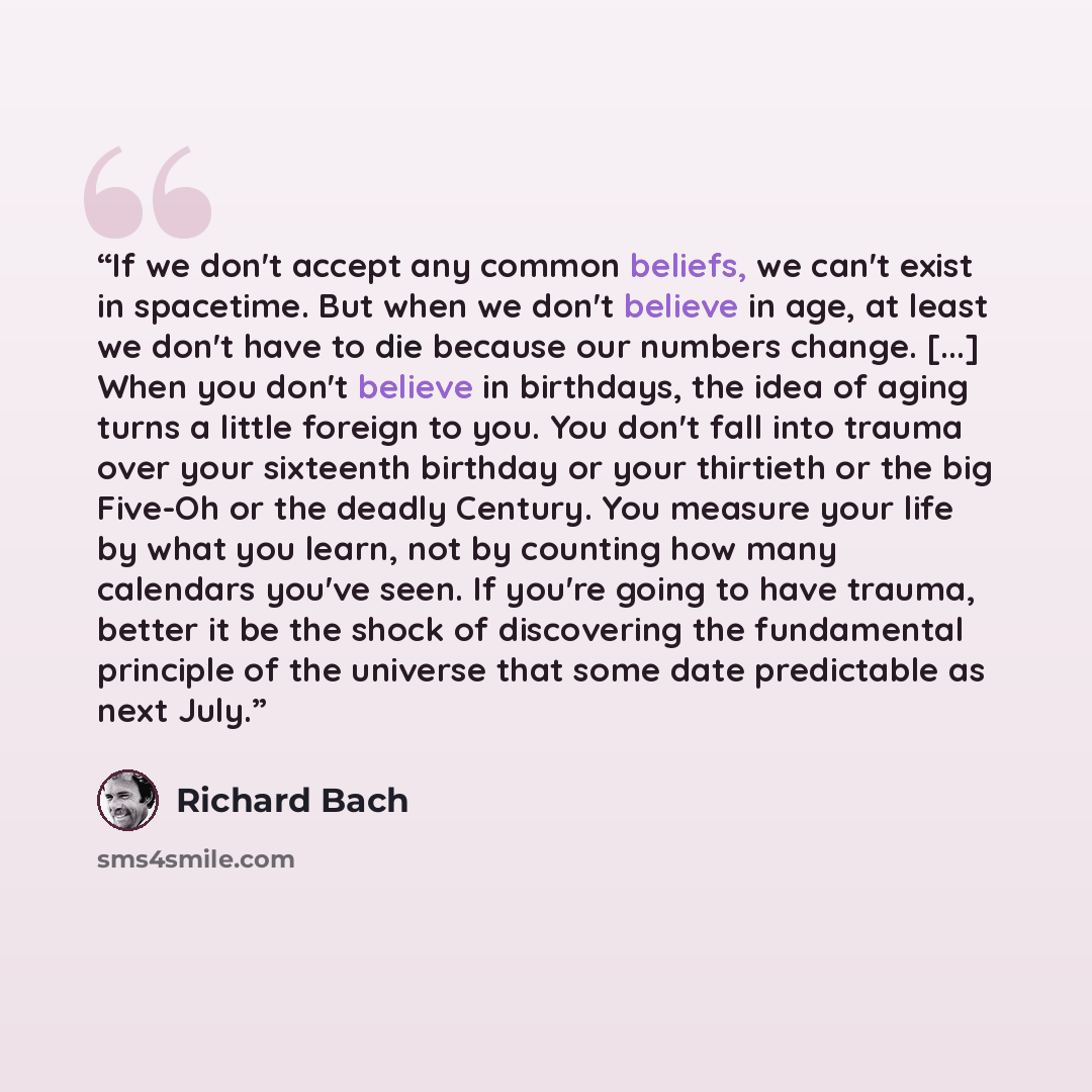 “If we don't accept any common beliefs, we can't exist in spacetime. But when we don't believe in age, at least we don't have to die because our numbers change. [...] When you don't believe in birthdays, the idea of aging turns a little foreign to you. You don't fall into trauma over your sixteenth…” quote by Richard Bach