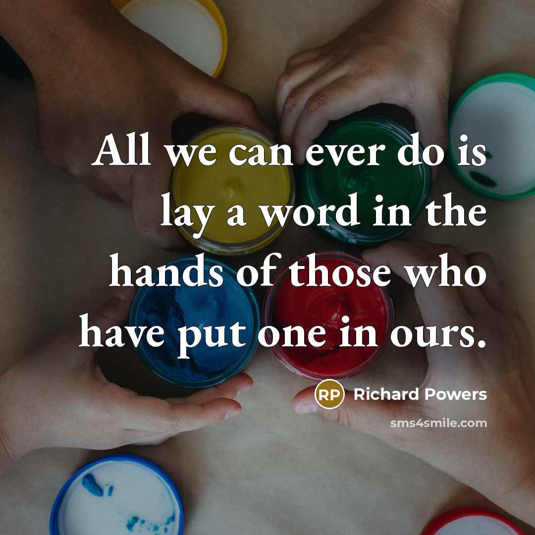 “All we can ever do is lay a word in the hands of those who have put one in ours.” quote by Richard Powers
