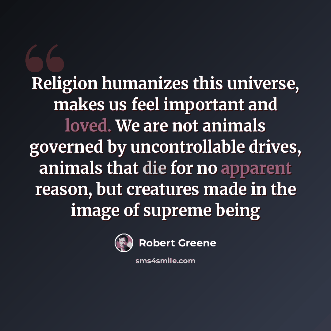 “Religion humanizes this universe, makes us feel important and loved. We are not animals governed by uncontrollable drives, animals that die for no apparent reason, but creatures made in the image of supreme being” quote by Robert Greene