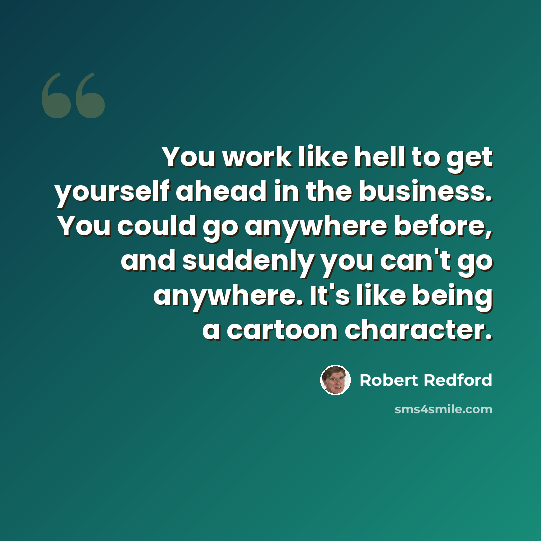 “You work like hell to get yourself ahead in the business. You could go anywhere before, and suddenly you can't go anywhere. It's like being a cartoon character.” quote by Robert Redford