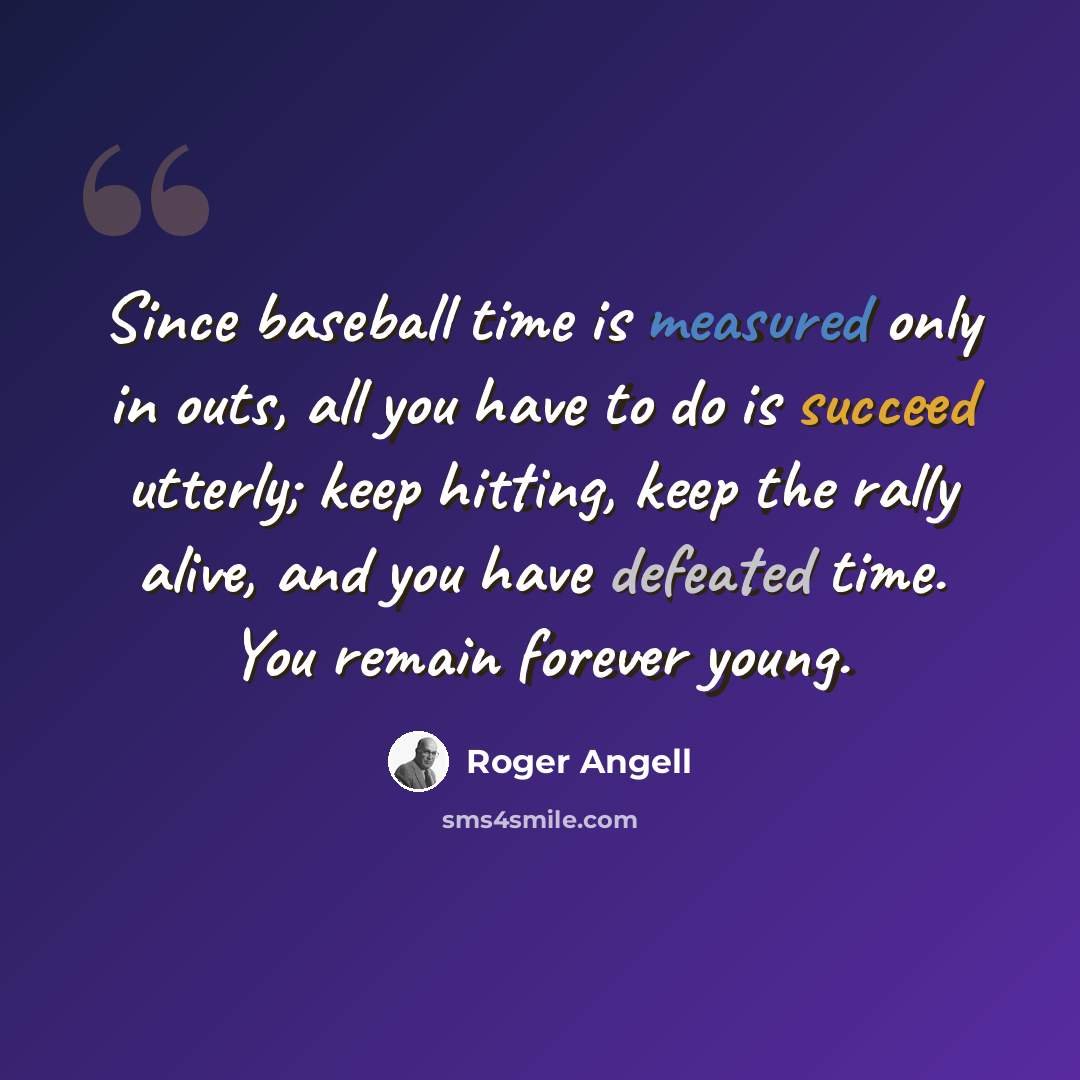 “Since baseball time is measured only in outs, all you have to do is succeed utterly; keep hitting, keep the rally alive, and you have defeated time. You remain forever young.” quote by Roger Angell