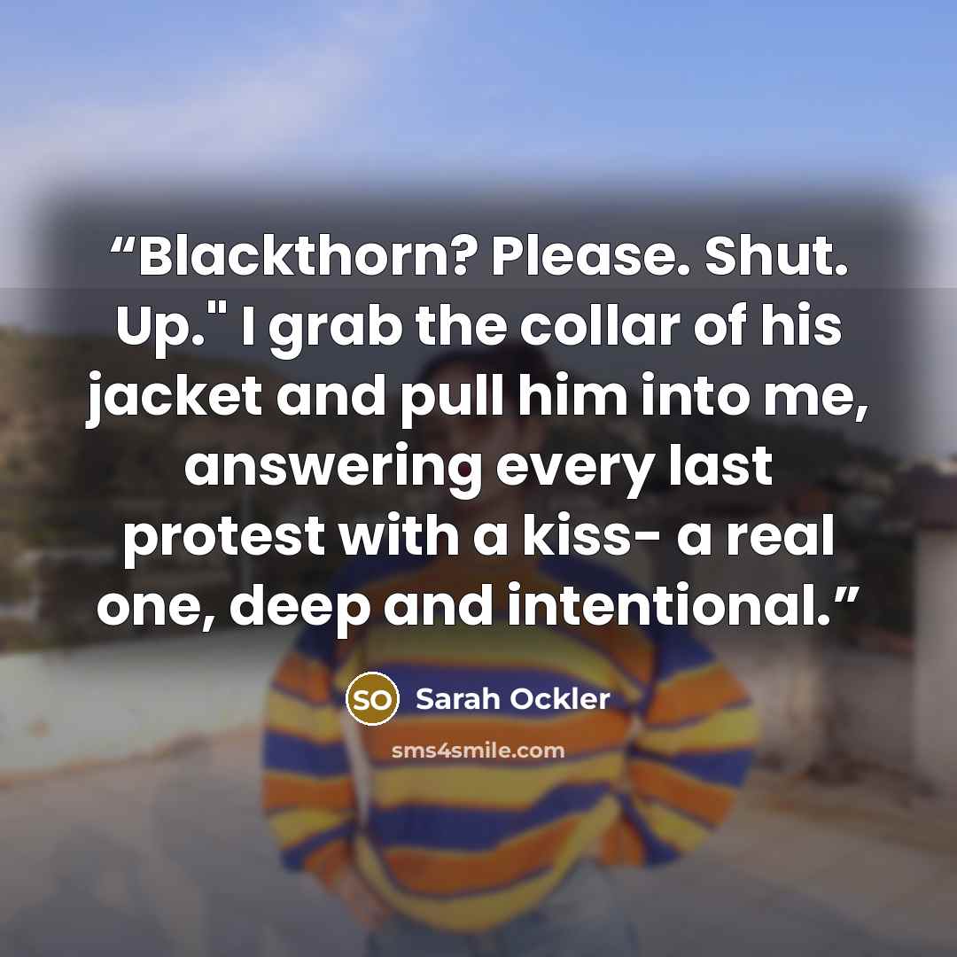 “Blackthorn? Please. Shut. Up." I grab the collar of his jacket and pull him into me, answering every last protest with a kiss- a real one, deep and intentional.” quote by Sarah Ockler