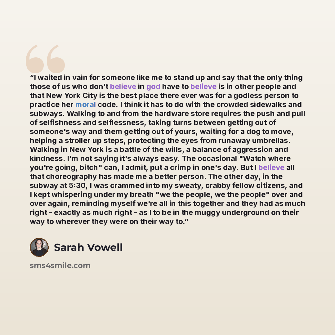 “I waited in vain for someone like me to stand up and say that the only thing those of us who don't believe in god have to believe is in other people and that New York City is the best place there ever was for a godless person to practice her moral code. I think it has to do with the crowded…” quote by Sarah Vowell