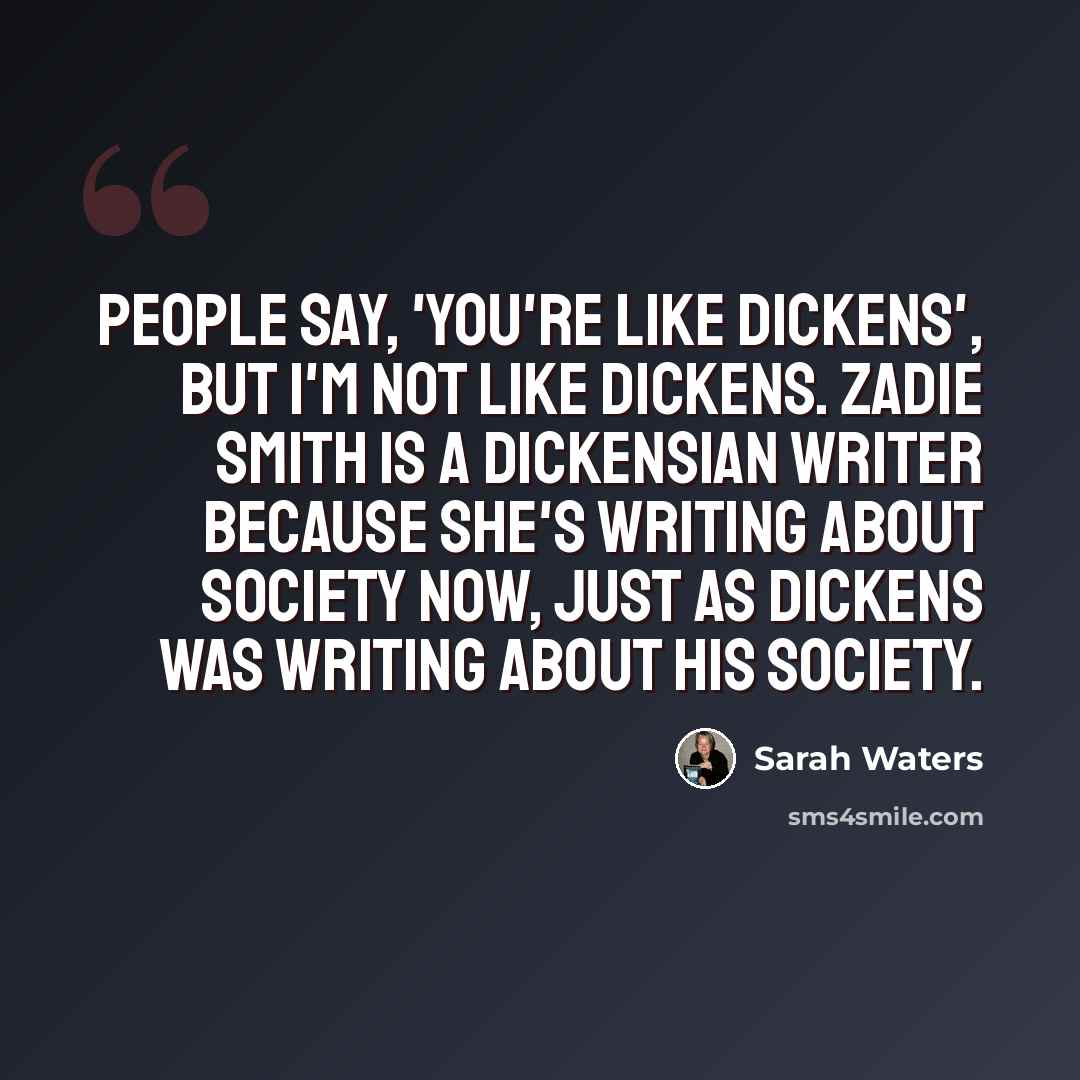 “People say, 'You're like Dickens', but I'm not like Dickens. Zadie Smith is a Dickensian writer because she's writing about society now, just as Dickens was writing about his society.” quote by Sarah Waters