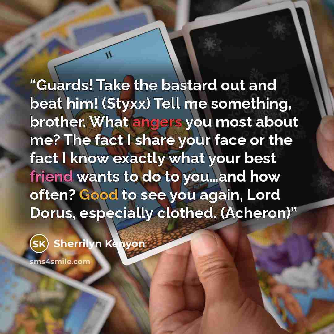 “Guards! Take the bastard out and beat him! (Styxx) Tell me something, brother. What angers you most about me? The fact I share your face or the fact I know exactly what your best friend wants to do to you…and how often? Good to see you again, Lord Dorus, especially clothed. (Acheron)” quote by Sherrilyn Kenyon