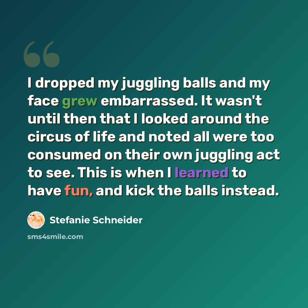 “I dropped my juggling balls and my face grew embarrassed. It wasn't until then that I looked around the circus of life and noted all were too consumed on their own juggling act to see. This is when I learned to have fun, and kick the balls instead.” quote by Stefanie Schneider