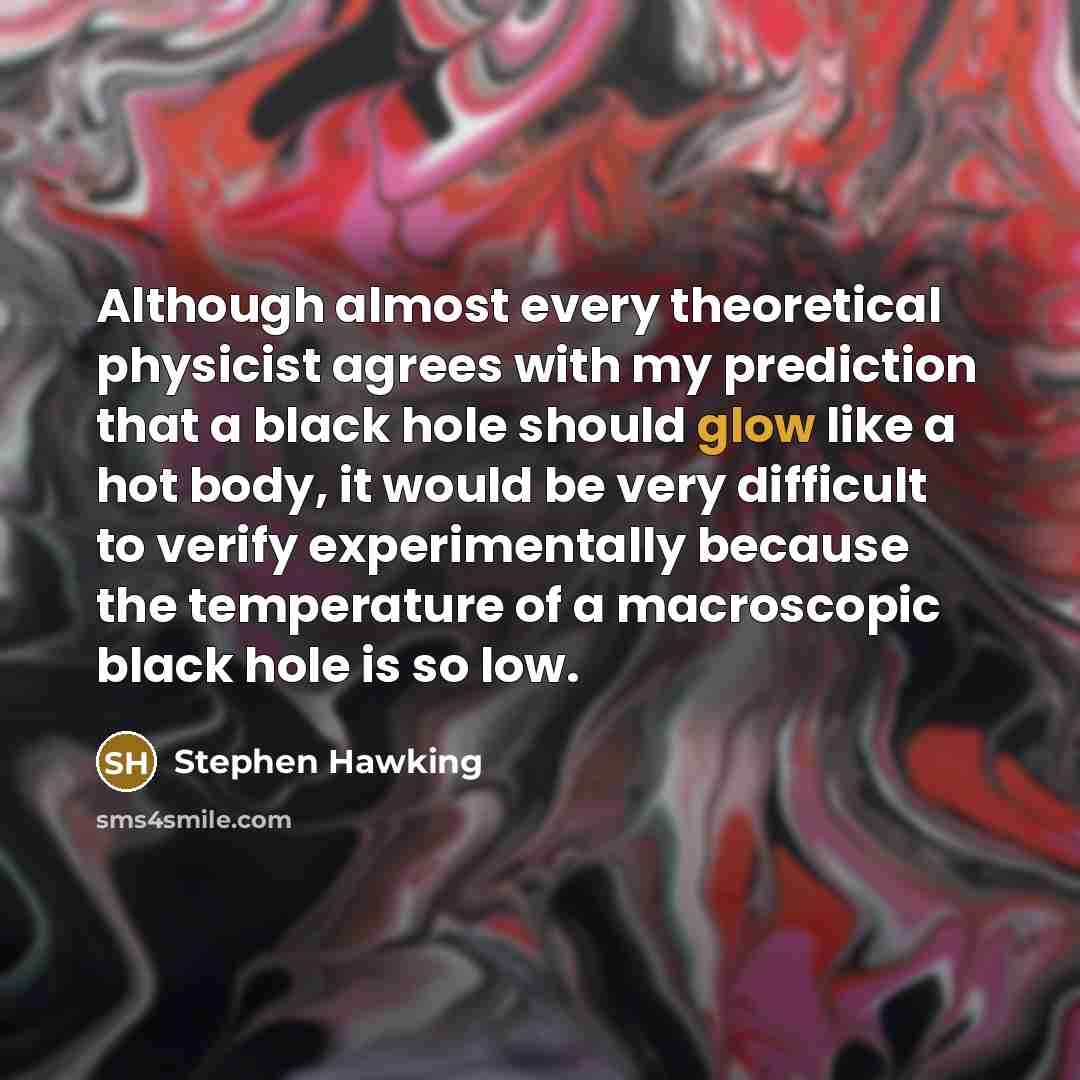 “Although almost every theoretical physicist agrees with my prediction that a black hole should glow like a hot body, it would be very difficult to verify experimentally because the temperature of a macroscopic black hole is so low.” quote by Stephen Hawking