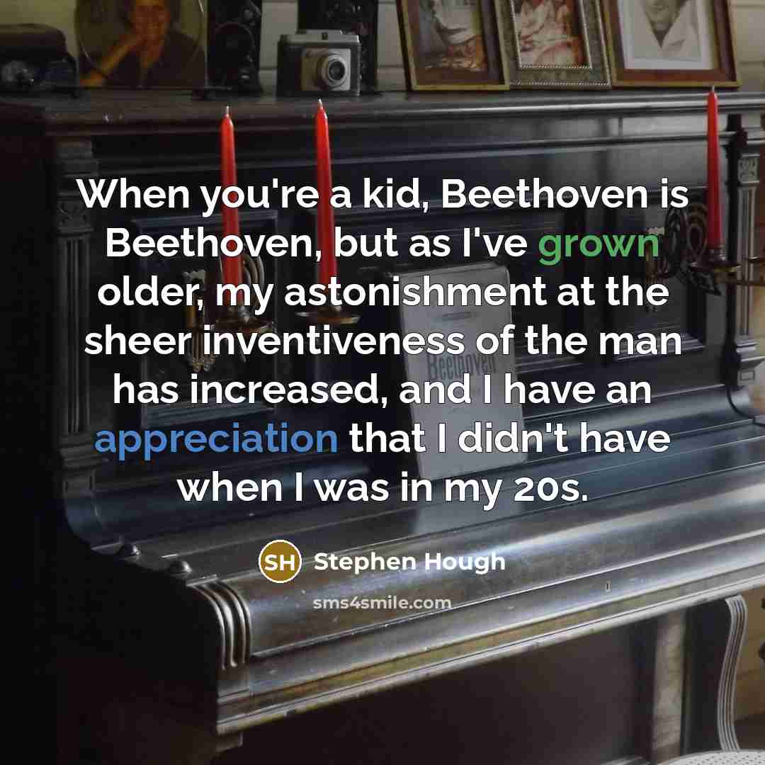 “When you're a kid, Beethoven is Beethoven, but as I've grown older, my astonishment at the sheer inventiveness of the man has increased, and I have an appreciation that I didn't have when I was in my 20s.” quote by Stephen Hough
