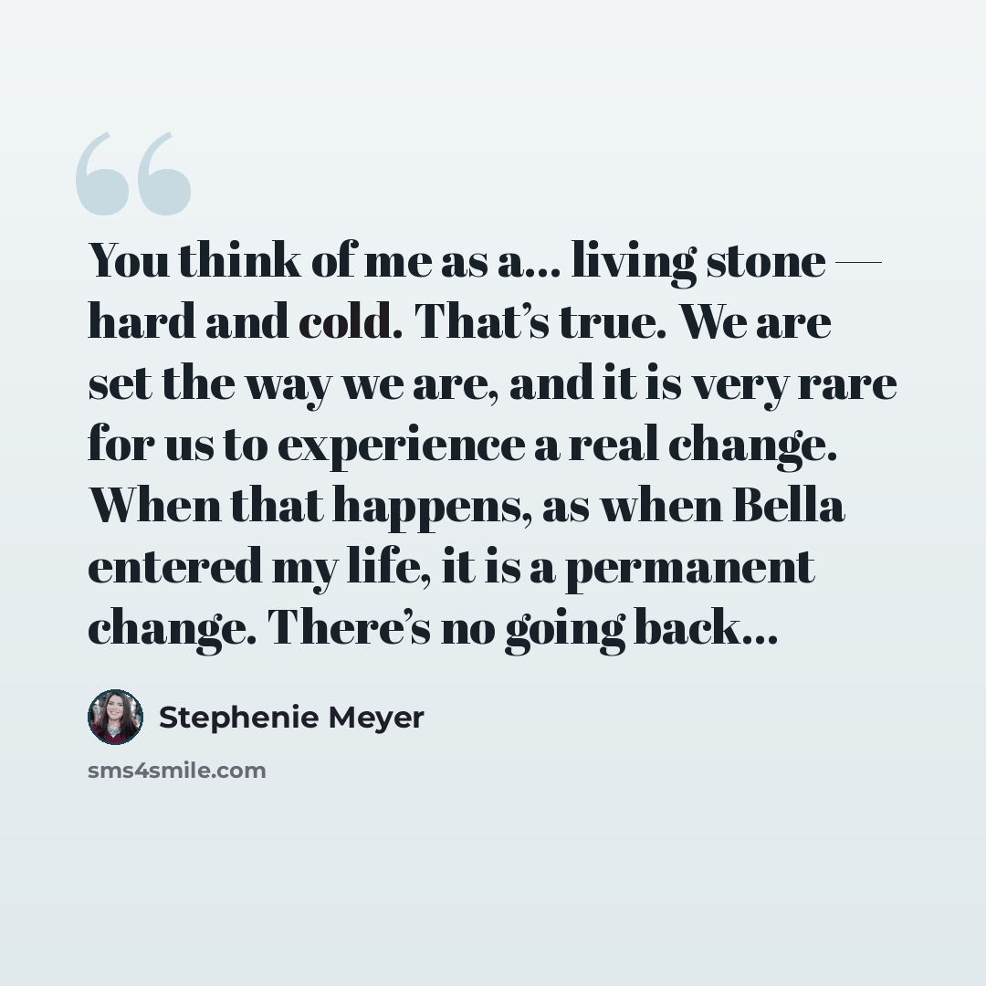 “You think of me as a… living stone — hard and cold. That’s true. We are set the way we are, and it is very rare for us to experience a real change. When that happens, as when Bella entered my life, it is a permanent change. There’s no going back…” quote by Stephenie Meyer
