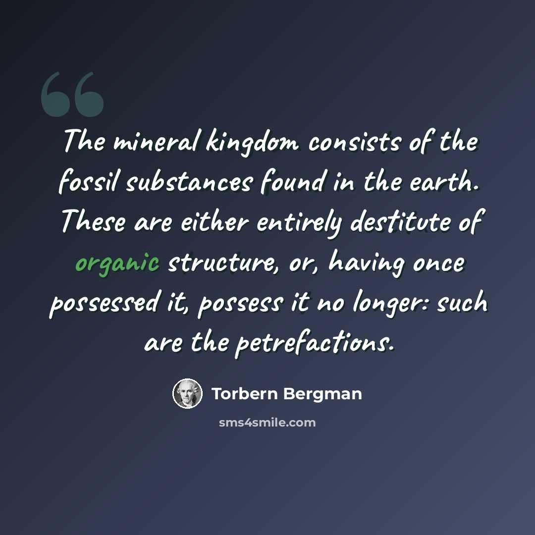 “The mineral kingdom consists of the fossil substances found in the earth. These are either entirely destitute of organic structure, or, having once possessed it, possess it no longer: such are the petrefactions.” quote by Torbern Bergman