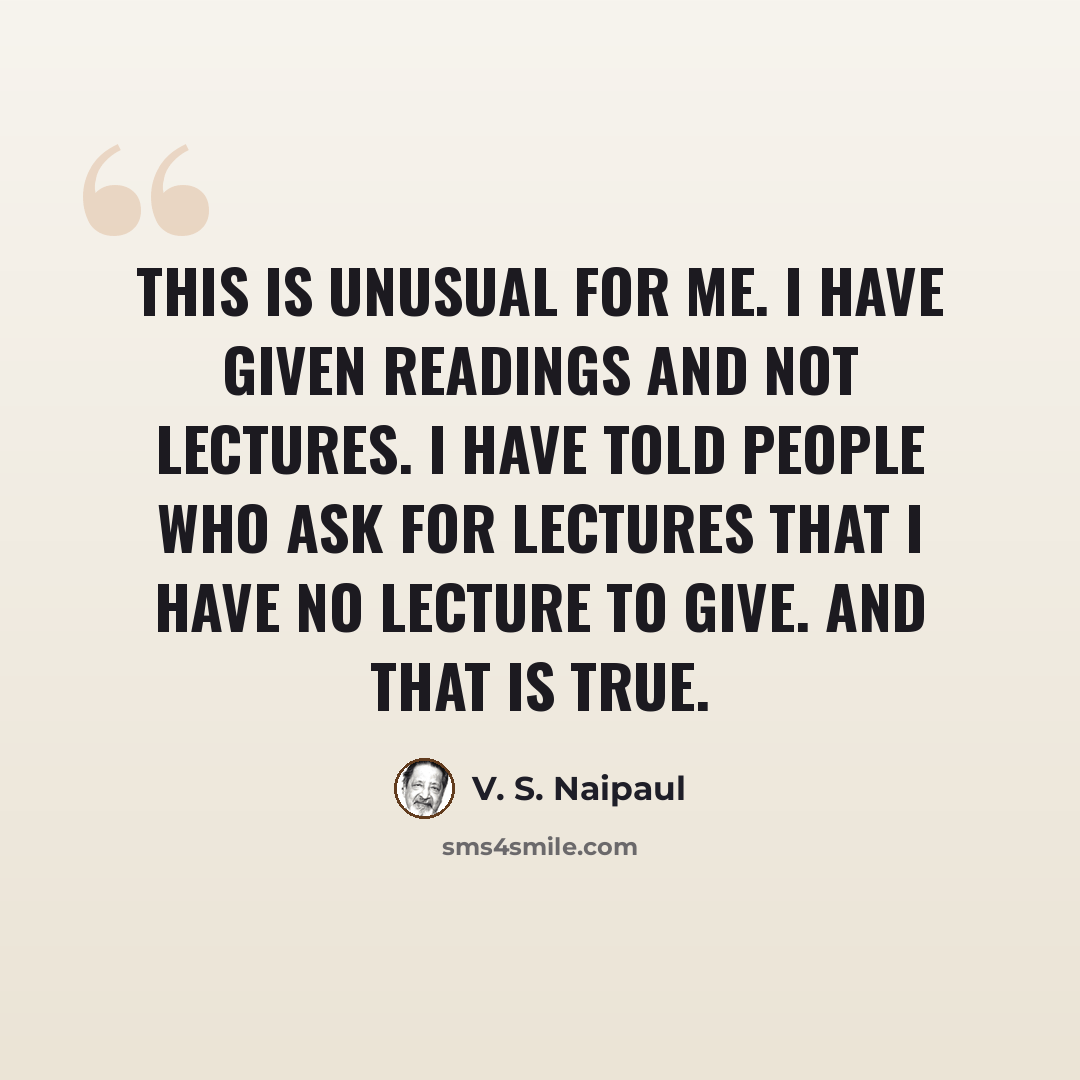 “This is unusual for me. I have given readings and not lectures. I have told people who ask for lectures that I have no lecture to give. And that is true.” quote by V. S. Naipaul