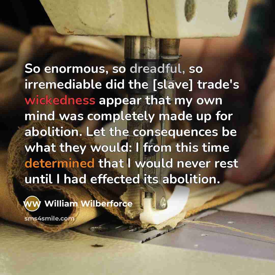 “So enormous, so dreadful, so irremediable did the [slave] trade's wickedness appear that my own mind was completely made up for abolition. Let the consequences be what they would: I from this time determined that I would never rest until I had effected its abolition.” quote by William Wilberforce
