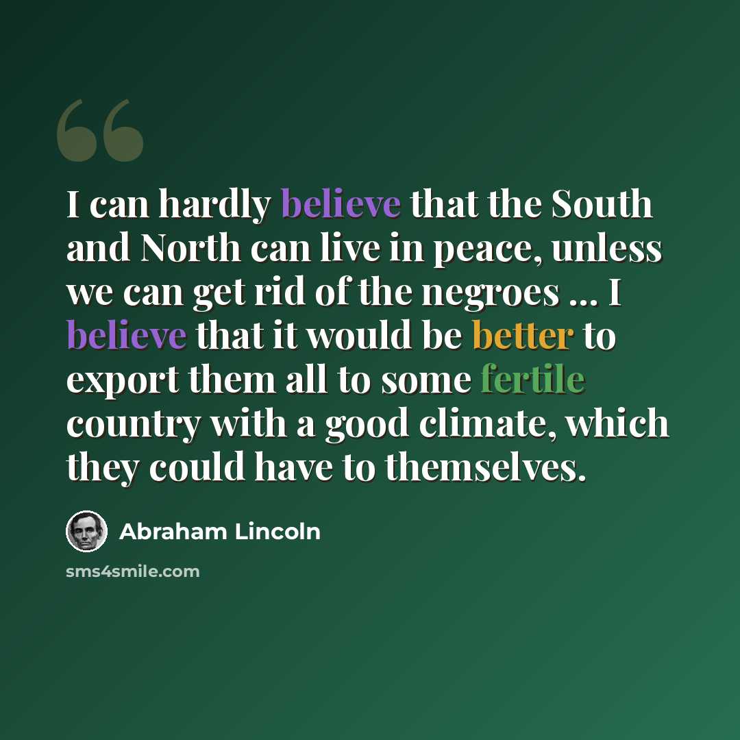 “I can hardly believe that the South and North can live in peace, unless we can get rid of the negroes ... I believe that it would be better to export them all to some fertile country with a good climate, which they could have to themselves.” quote by Abraham Lincoln