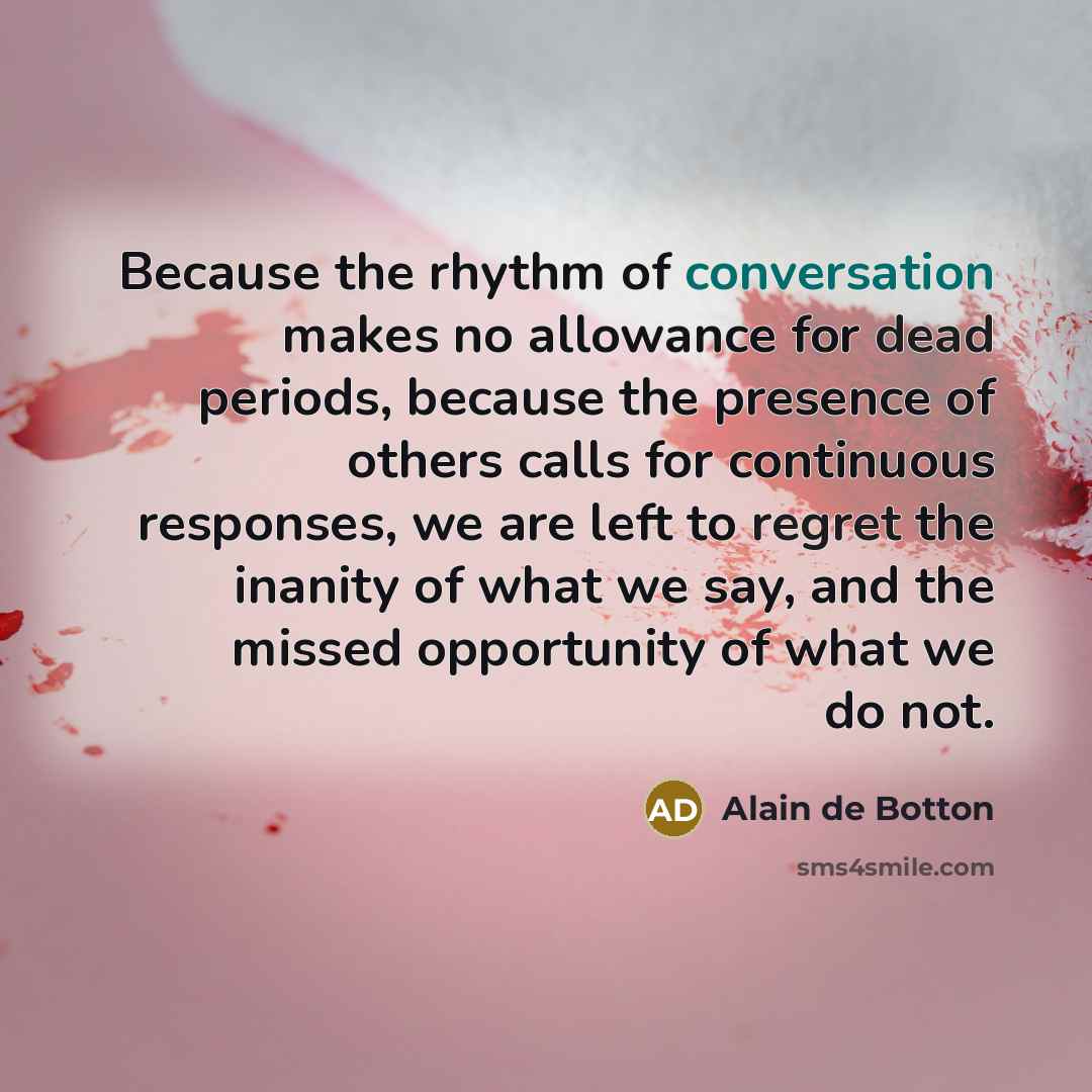 “Because the rhythm of conversation makes no allowance for dead periods, because the presence of others calls for continuous responses, we are left to regret the inanity of what we say, and the missed opportunity of what we do not.” quote by Alain de Botton