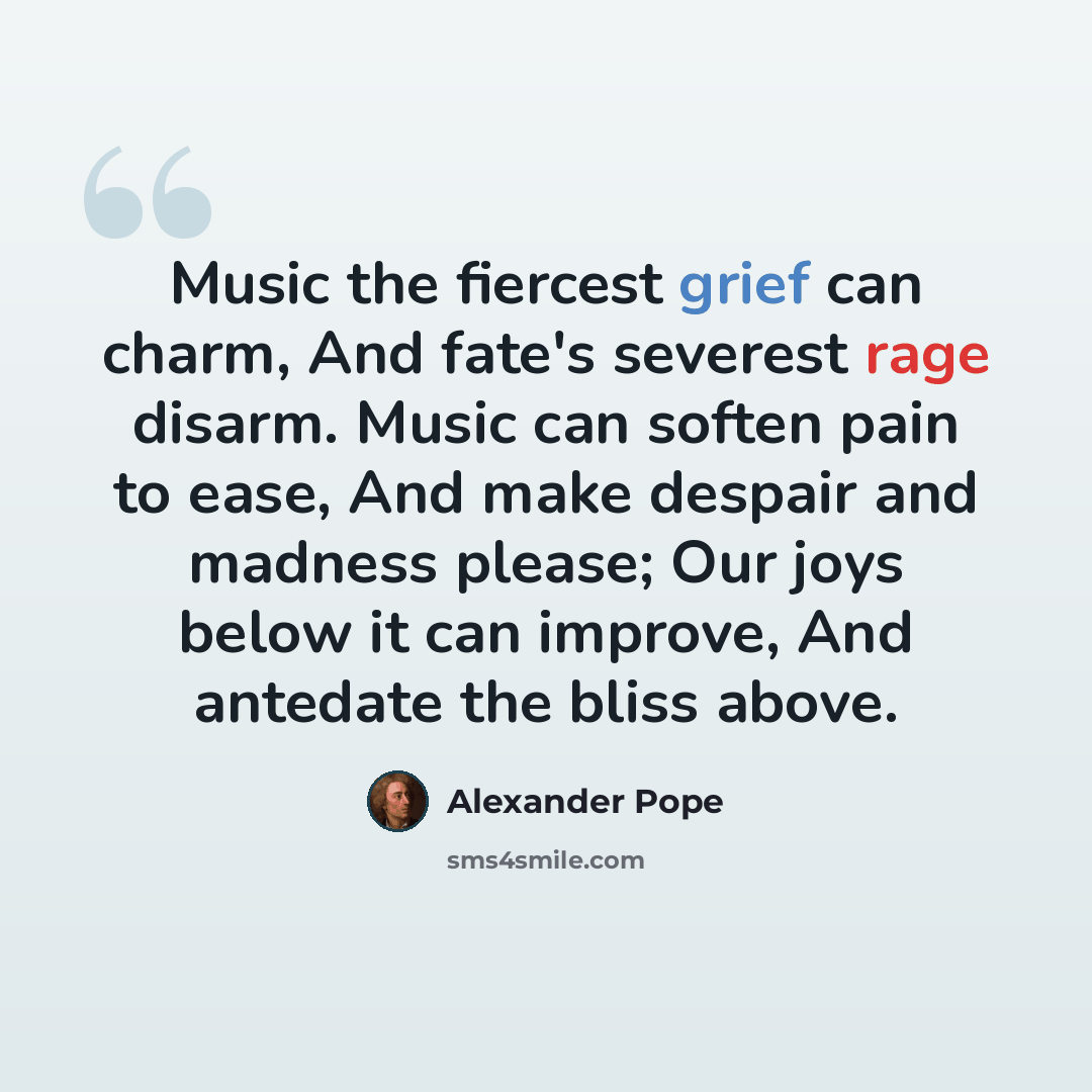 “Music the fiercest grief can charm, And fate's severest rage disarm. Music can soften pain to ease, And make despair and madness please; Our joys below it can improve, And antedate the bliss above.” quote by Alexander Pope