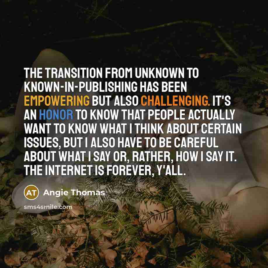 “The transition from unknown to known-in-publishing has been empowering but also challenging. It's an honor to know that people actually want to know what I think about certain issues, but I also have to be careful about what I say or, rather, how I say it. The Internet is forever, y'all.” quote by Angie Thomas