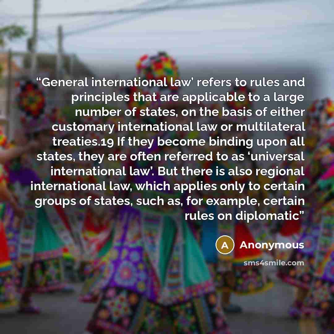 “General international law’ refers to rules and principles that are applicable to a large number of states, on the basis of either customary international law or multilateral treaties.19 If they become binding upon all states, they are often referred to as ‘universal international law’. But there…” quote by Anonymous