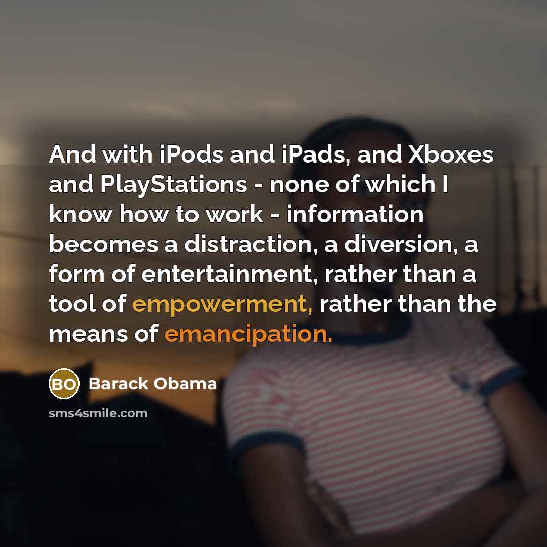 “And with iPods and iPads, and Xboxes and PlayStations - none of which I know how to work - information becomes a distraction, a diversion, a form of entertainment, rather than a tool of empowerment, rather than the means of emancipation.” quote by Barack Obama