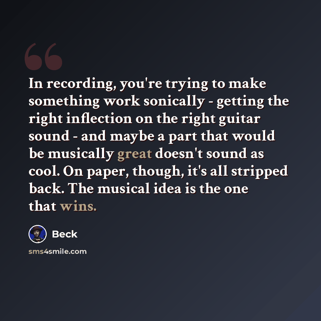 “In recording, you're trying to make something work sonically - getting the right inflection on the right guitar sound - and maybe a part that would be musically great doesn't sound as cool. On paper, though, it's all stripped back. The musical idea is the one that wins.” quote by Beck