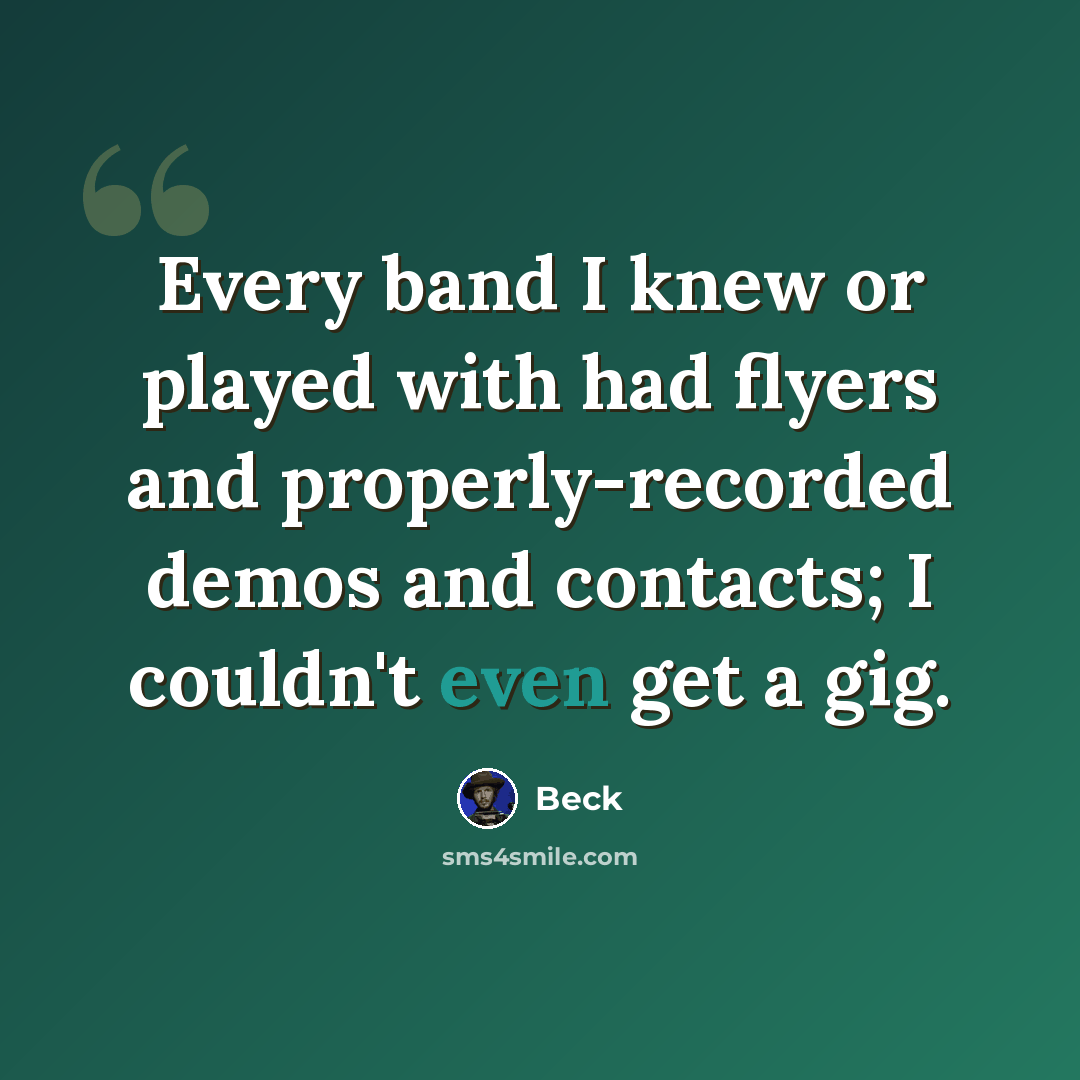 “Every band I knew or played with had flyers and properly-recorded demos and contacts; I couldn't even get a gig.” quote by Beck