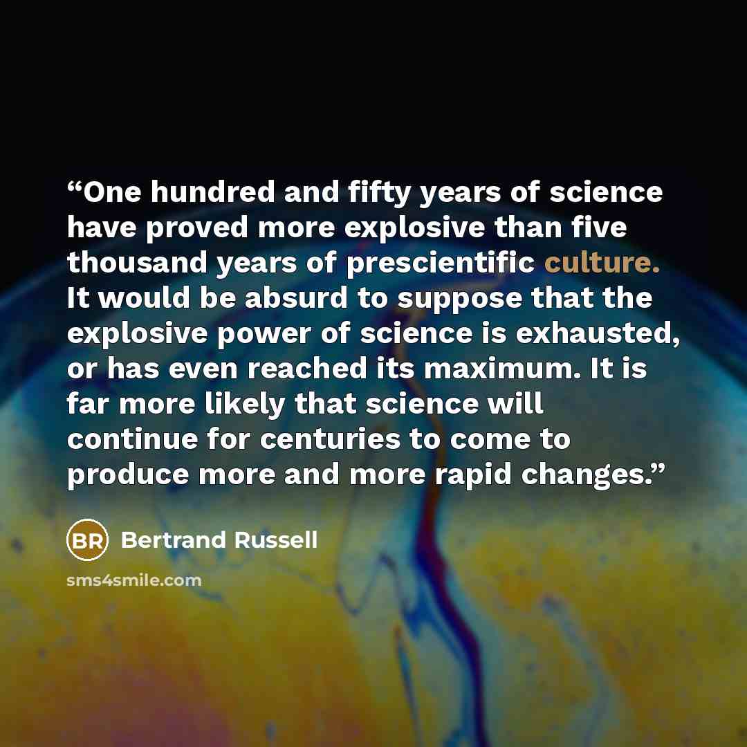 “One hundred and fifty years of science have proved more explosive than five thousand years of prescientific culture. It would be absurd to suppose that the explosive power of science is exhausted, or has even reached its maximum. It is far more likely that science will continue for centuries to…” quote by Bertrand Russell