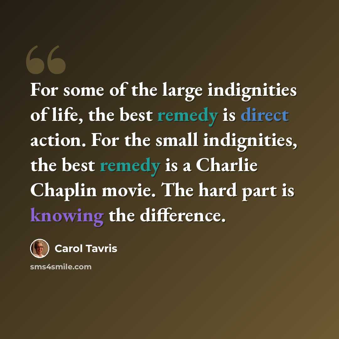 “For some of the large indignities of life, the best remedy is direct action. For the small indignities, the best remedy is a Charlie Chaplin movie. The hard part is knowing the difference.” quote by Carol Tavris