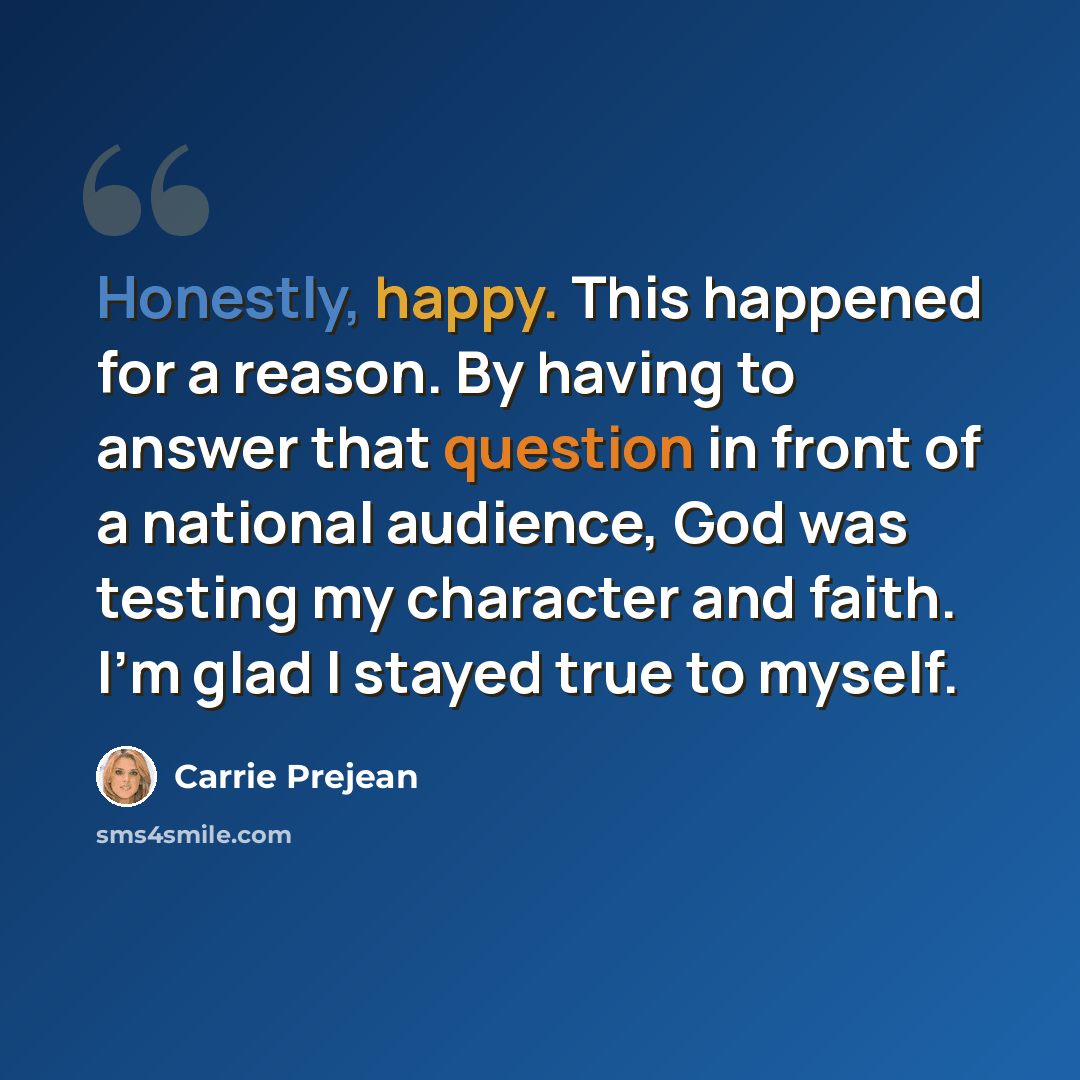 “Honestly, happy. This happened for a reason. By having to answer that question in front of a national audience, God was testing my character and faith. I'm glad I stayed true to myself.” quote by Carrie Prejean