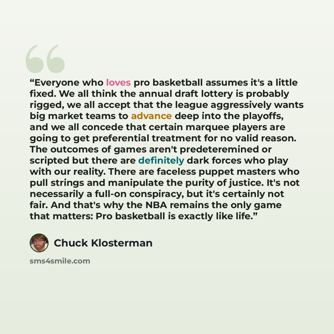 “Everyone who loves pro basketball assumes it's a little fixed. We all think the annual draft lottery is probably rigged, we all accept that the league aggressively wants big market teams to advance deep into the playoffs, and we all concede that certain marquee players are going to get…” quote by Chuck Klosterman