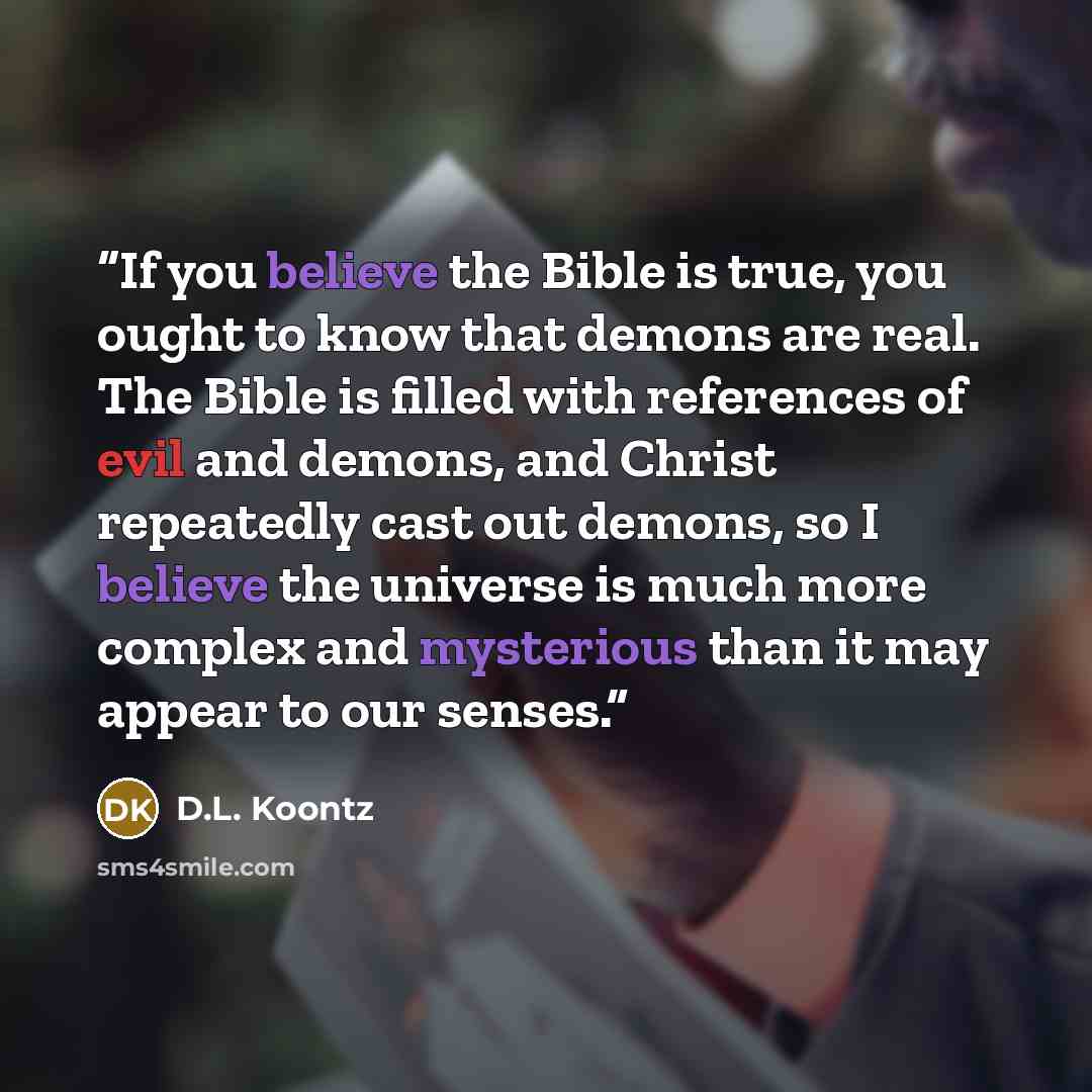 “If you believe the Bible is true, you ought to know that demons are real. The Bible is filled with references of evil and demons, and Christ repeatedly cast out demons, so I believe the universe is much more complex and mysterious than it may appear to our senses.” quote by D.L. Koontz