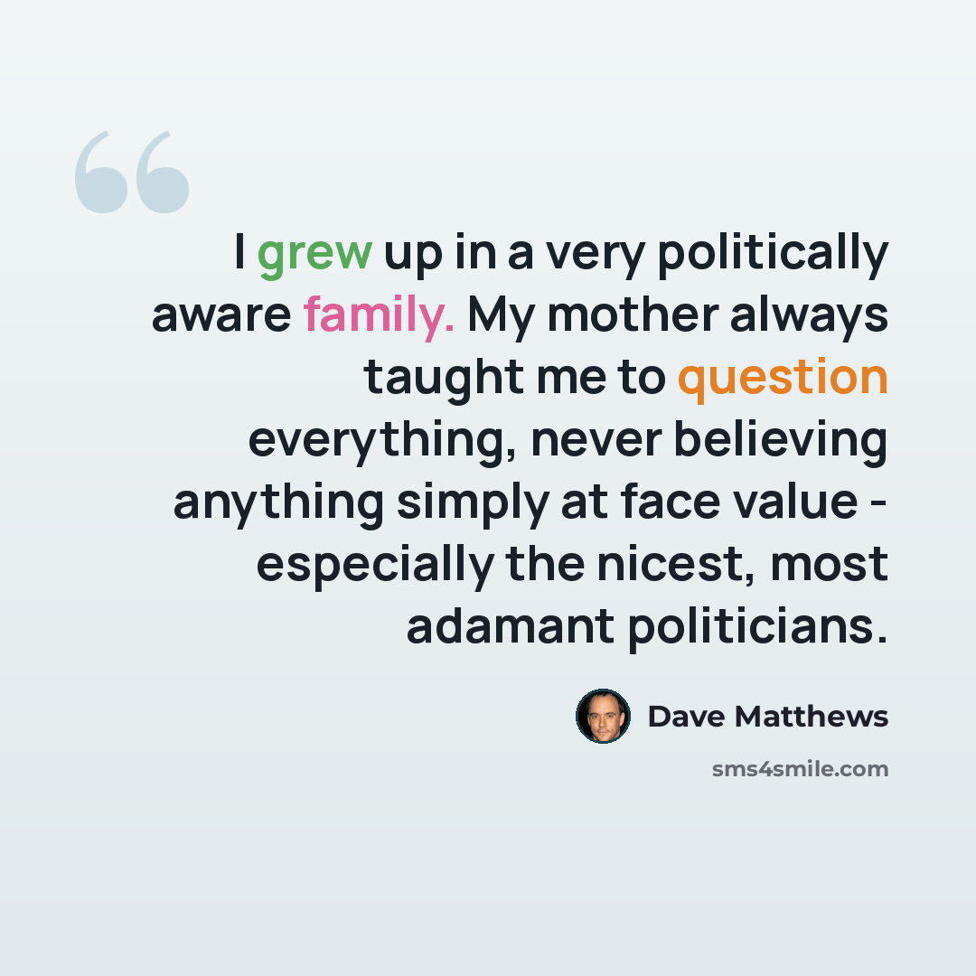 “I grew up in a very politically aware family. My mother always taught me to question everything, never believing anything simply at face value - especially the nicest, most adamant politicians.” quote by Dave Matthews