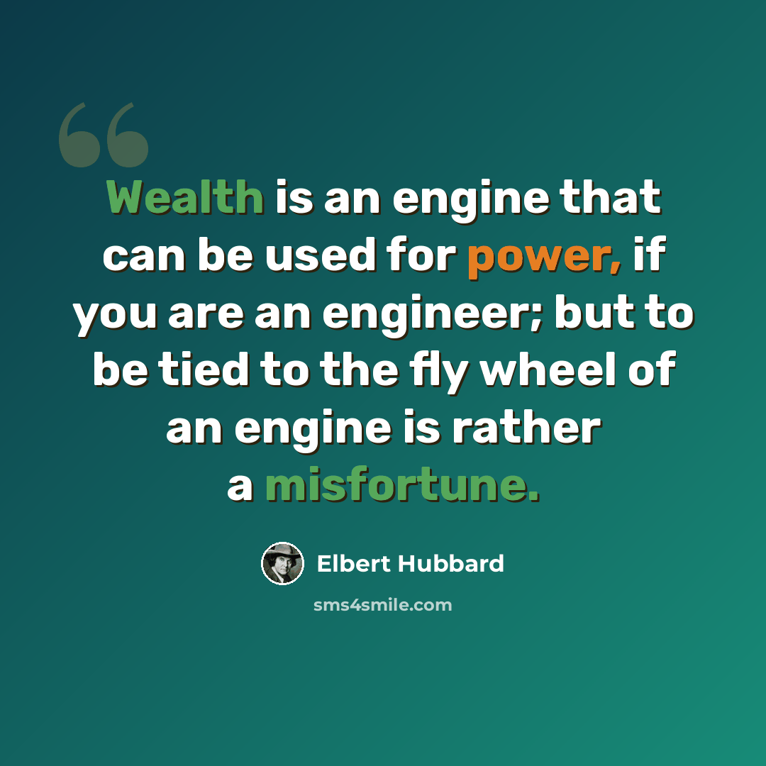 “Wealth is an engine that can be used for power, if you are an engineer; but to be tied to the fly wheel of an engine is rather a misfortune.” quote by Elbert Hubbard