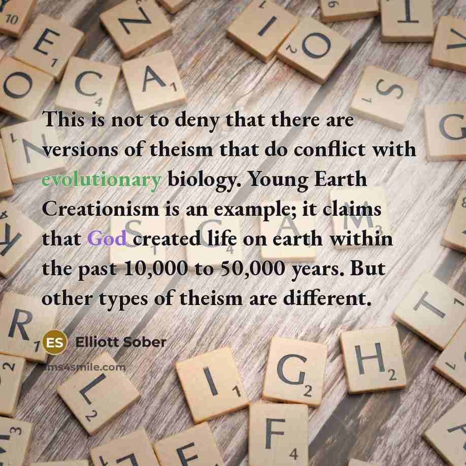 “This is not to deny that there are versions of theism that do conflict with evolutionary biology. Young Earth Creationism is an example; it claims that God created life on earth within the past 10,000 to 50,000 years. But other types of theism are different.” quote by Elliott Sober