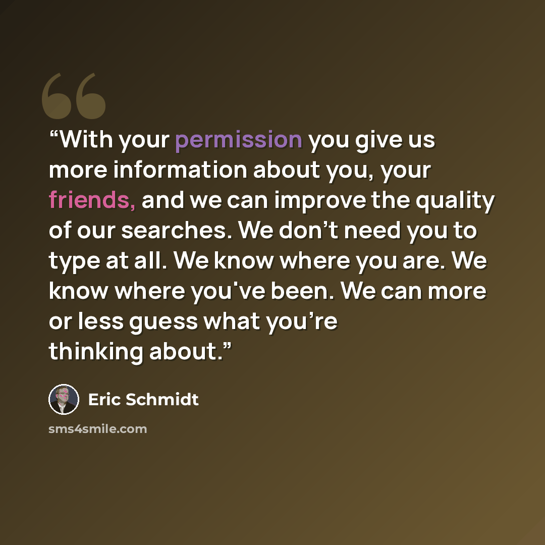 “With your permission you give us more information about you, your friends, and we can improve the quality of our searches. We don't need you to type at all. We know where you are. We know where you've been. We can more or less guess what you're thinking about.” quote by Eric Schmidt