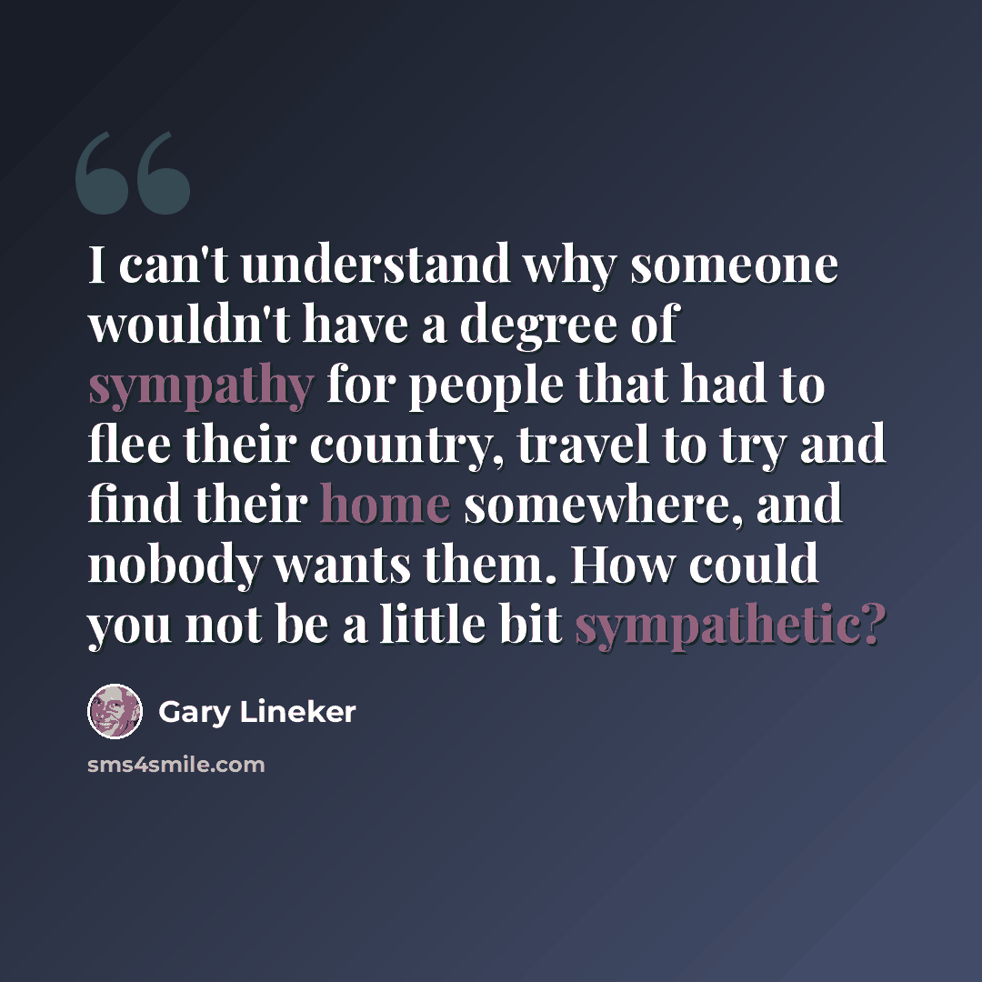 “I can't understand why someone wouldn't have a degree of sympathy for people that had to flee their country, travel to try and find their home somewhere, and nobody wants them. How could you not be a little bit sympathetic?” quote by Gary Lineker