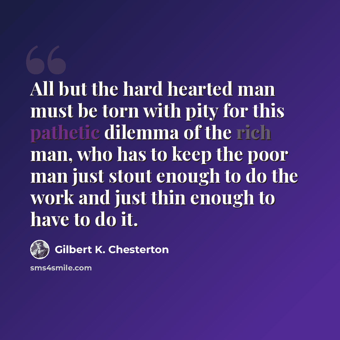 “All but the hard hearted man must be torn with pity for this pathetic dilemma of the rich man, who has to keep the poor man just stout enough to do the work and just thin enough to have to do it.” quote by Gilbert K. Chesterton