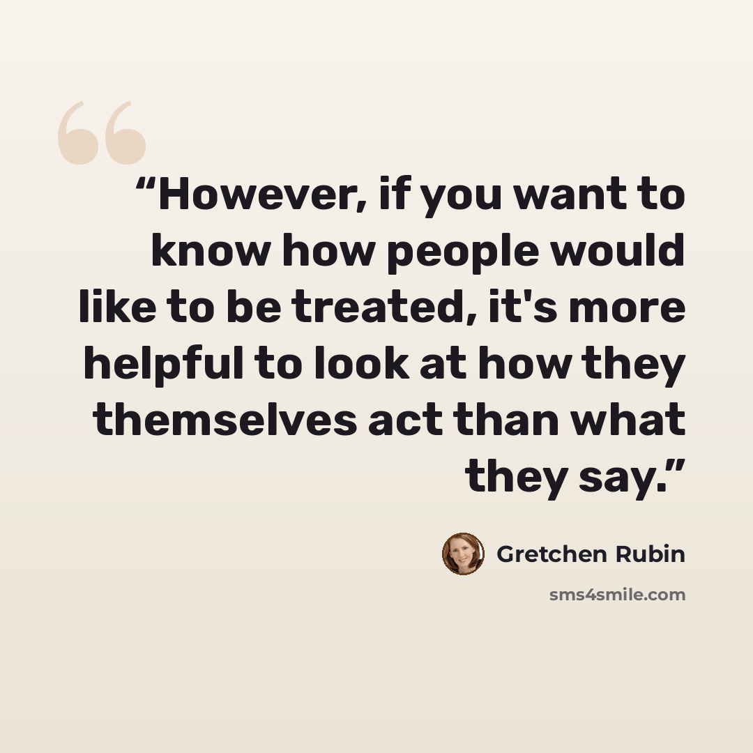 “However, if you want to know how people would like to be treated, it's more helpful to look at how they themselves act than what they say.” quote by Gretchen Rubin