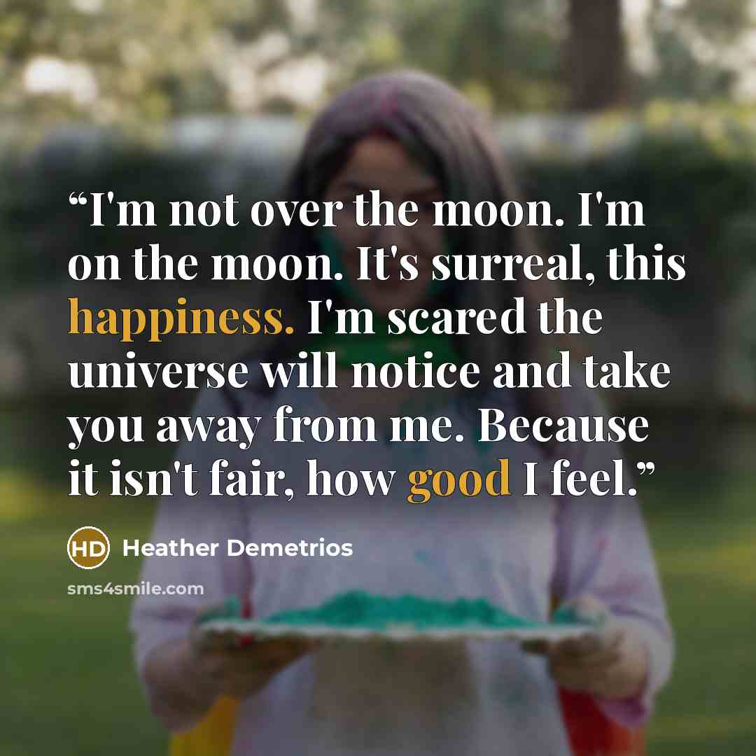 “I'm not over the moon. I'm on the moon. It's surreal, this happiness. I'm scared the universe will notice and take you away from me. Because it isn't fair, how good I feel.” quote by Heather Demetrios