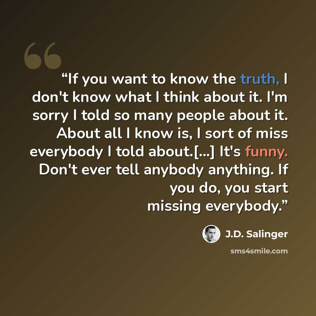 “If you want to know the truth, I don't know what I think about it. I'm sorry I told so many people about it. About all I know is, I sort of miss everybody I told about.[...] It's funny. Don't ever tell anybody anything. If you do, you start missing everybody.” quote by J.D. Salinger