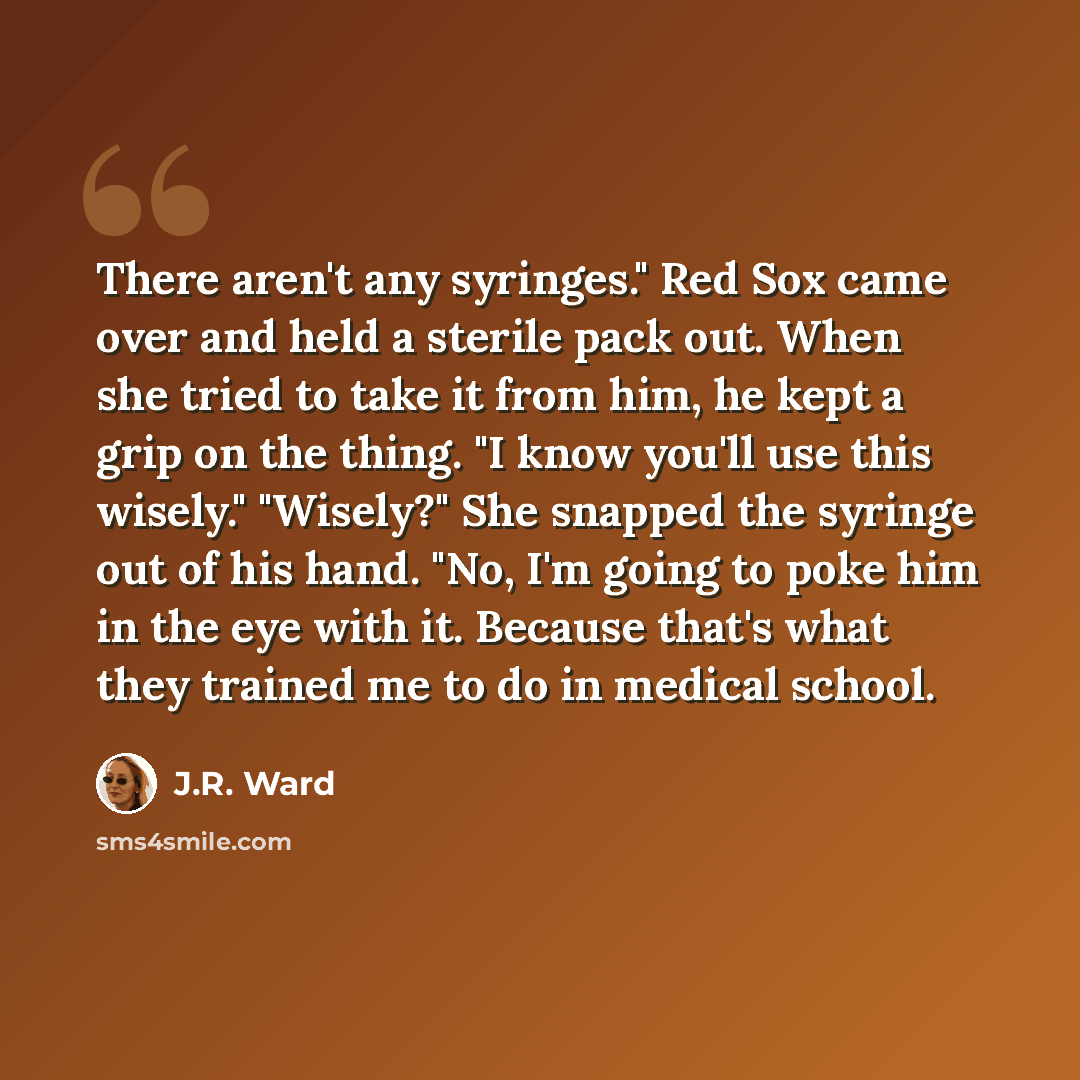 “There aren't any syringes." Red Sox came over and held a sterile pack out. When she tried to take it from him, he kept a grip on the thing. "I know you'll use this wisely." "Wisely?" She snapped the syringe out of his hand. "No, I'm going to poke him in the eye with it. Because that's what they…” quote by J.R. Ward