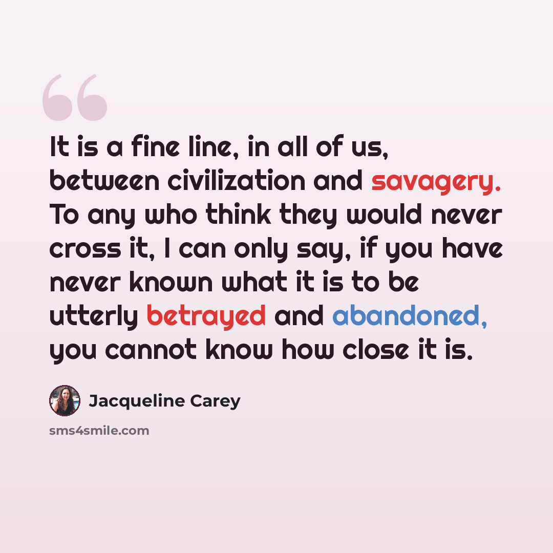 “It is a fine line, in all of us, between civilization and savagery. To any who think they would never cross it, I can only say, if you have never known what it is to be utterly betrayed and abandoned, you cannot know how close it is.” quote by Jacqueline Carey