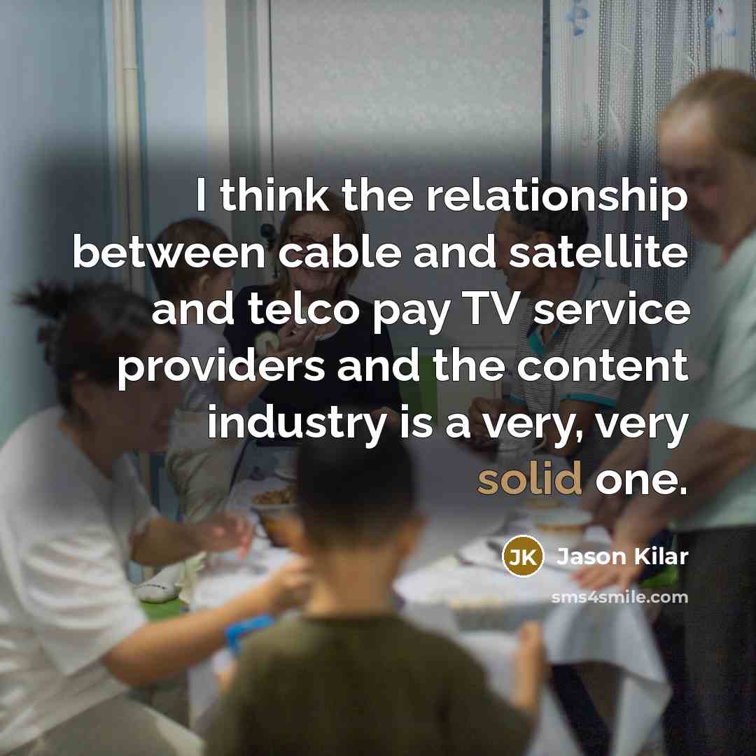 “I think the relationship between cable and satellite and telco pay TV service providers and the content industry is a very, very solid one.” quote by Jason Kilar