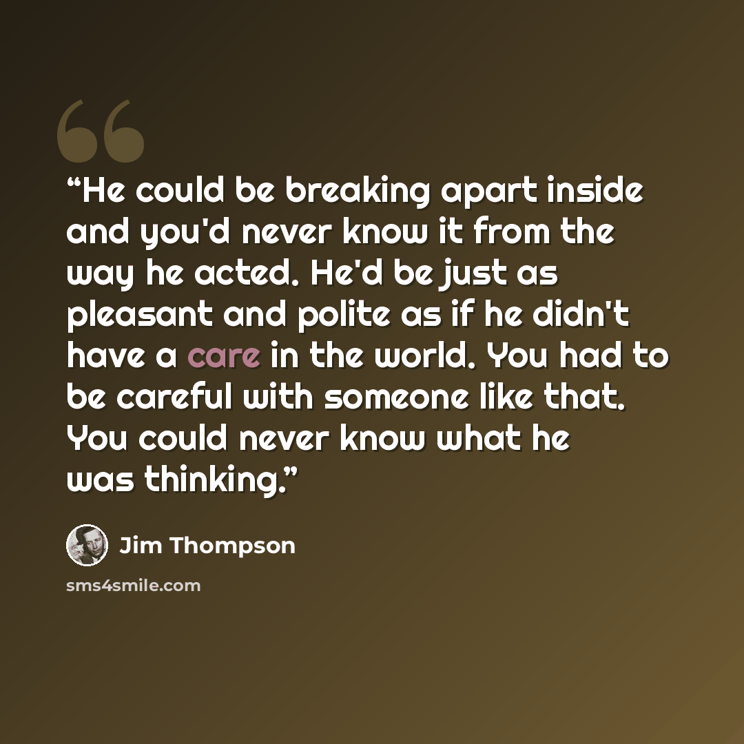 “He could be breaking apart inside and you'd never know it from the way he acted. He'd be just as pleasant and polite as if he didn't have a care in the world. You had to be careful with someone like that. You could never know what he was thinking.” quote by Jim Thompson