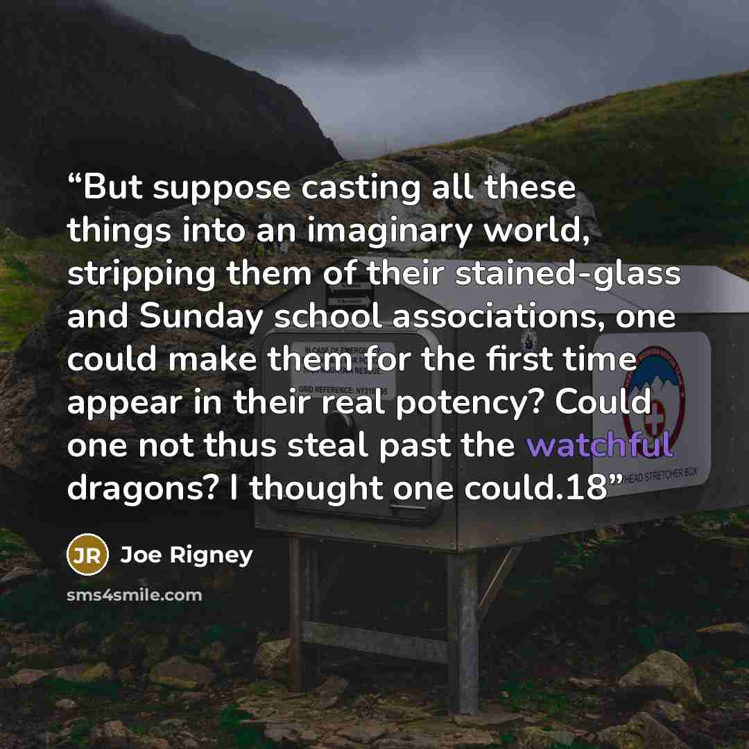 “But suppose casting all these things into an imaginary world, stripping them of their stained-glass and Sunday school associations, one could make them for the first time appear in their real potency? Could one not thus steal past the watchful dragons? I thought one could.18” quote by Joe Rigney