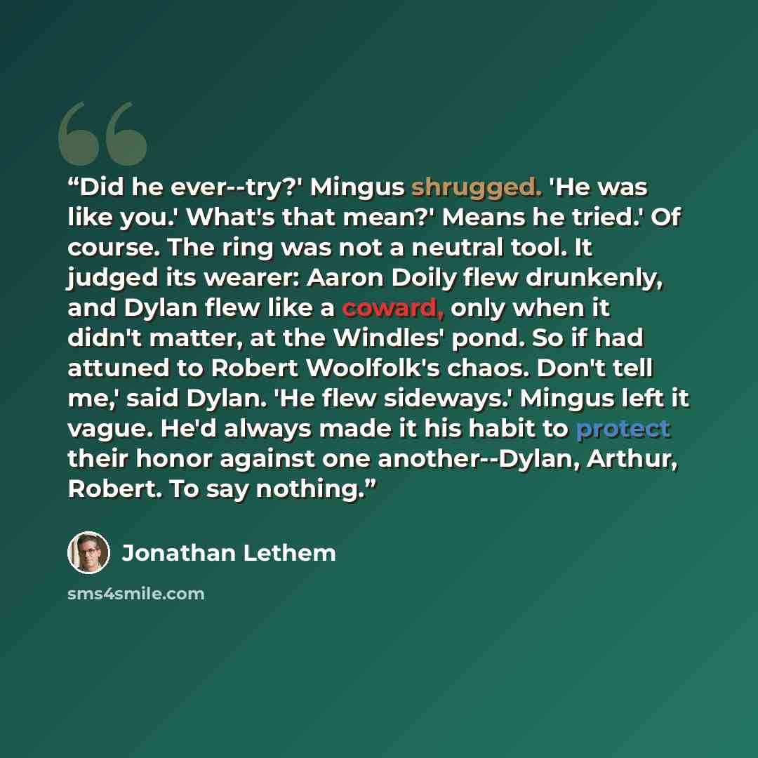 “Did he ever--try?' Mingus shrugged. 'He was like you.' What's that mean?' Means he tried.' Of course. The ring was not a neutral tool. It judged its wearer: Aaron Doily flew drunkenly, and Dylan flew like a coward, only when it didn't matter, at the Windles' pond. So if had attuned to Robert…” quote by Jonathan Lethem