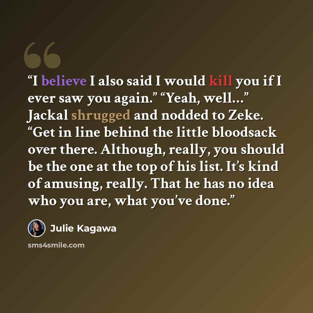 “I believe I also said I would kill you if I ever saw you again.” “Yeah, well…” Jackal shrugged and nodded to Zeke. “Get in line behind the little bloodsack over there. Although, really, you should be the one at the top of his list. It’s kind of amusing, really. That he has no idea who you are…” quote by Julie Kagawa