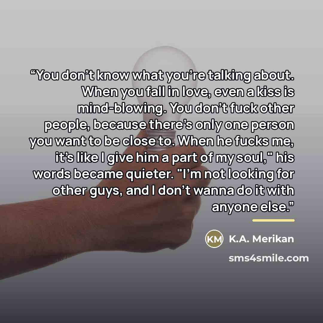 “You don't know what you're talking about. When you fall in love, even a kiss is mind-blowing. You don't fuck other people, because there's only one person you want to be close to. When he fucks me, it's like I give him a part of my soul," his words became quieter. "I'm not looking for other guys…” quote by K.A. Merikan