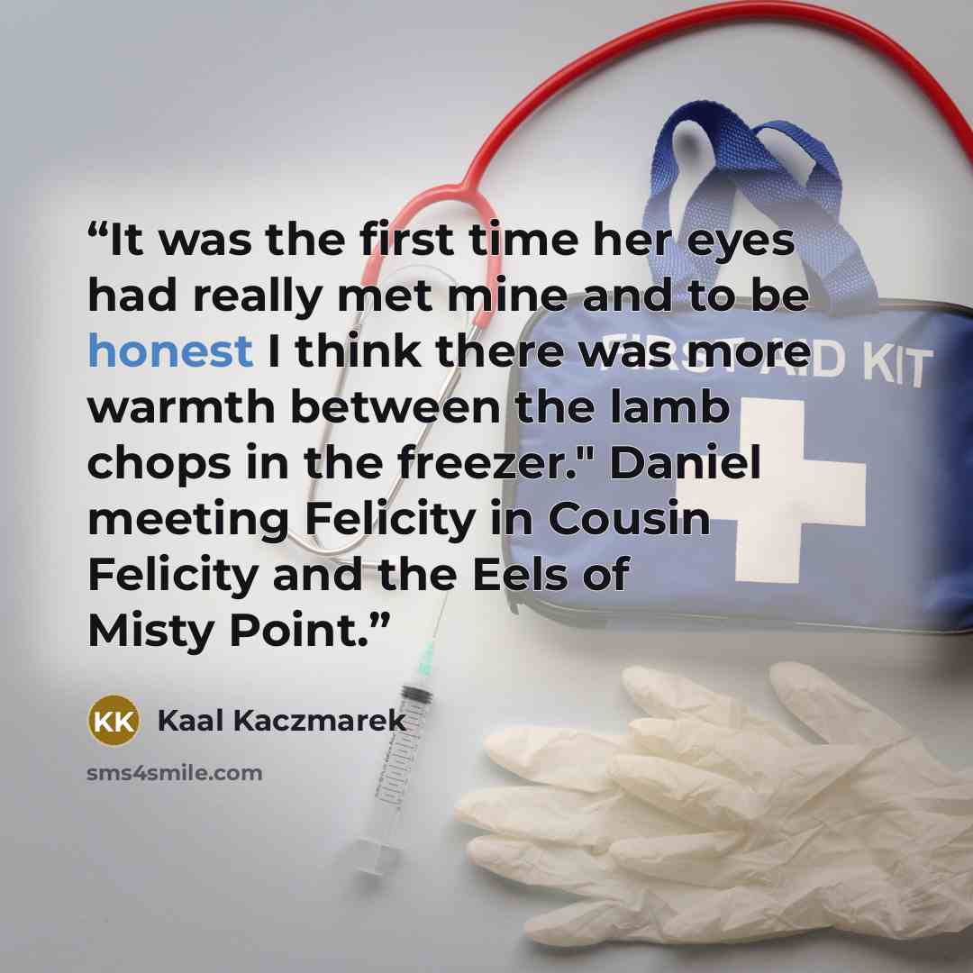 “It was the first time her eyes had really met mine and to be honest I think there was more warmth between the lamb chops in the freezer." Daniel meeting Felicity in Cousin Felicity and the Eels of Misty Point.” quote by Kaal Kaczmarek
