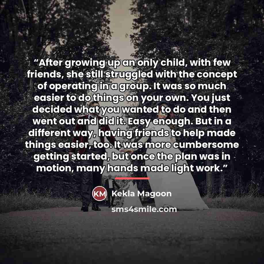 “After growing up an only child, with few friends, she still struggled with the concept of operating in a group. It was so much easier to do things on your own. You just decided what you wanted to do and then went out and did it. Easy enough. But in a different way, having friends to help made…” quote by Kekla Magoon